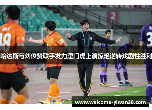 哈达斯与刘俊贤联手发力津门虎上演惊艳逆转戏剧性胜利
