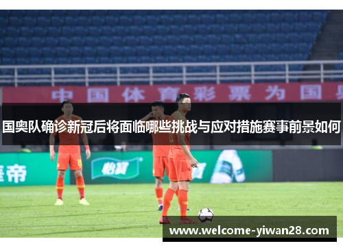 国奥队确诊新冠后将面临哪些挑战与应对措施赛事前景如何