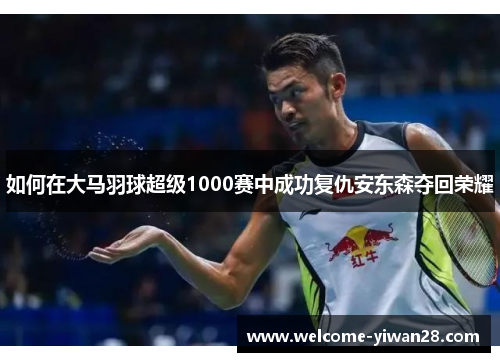 如何在大马羽球超级1000赛中成功复仇安东森夺回荣耀
