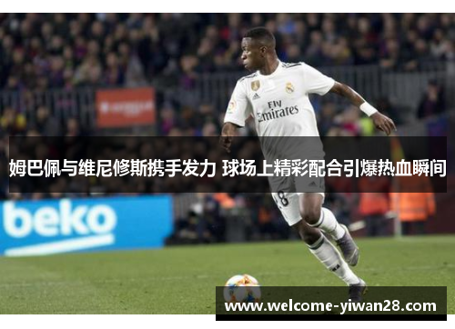 姆巴佩与维尼修斯携手发力 球场上精彩配合引爆热血瞬间