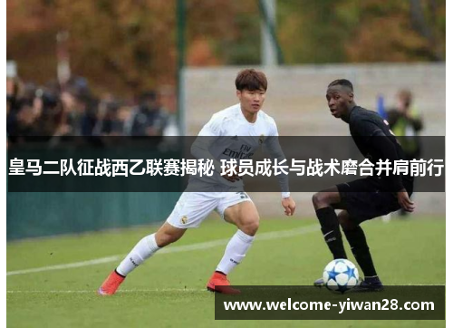 皇马二队征战西乙联赛揭秘 球员成长与战术磨合并肩前行