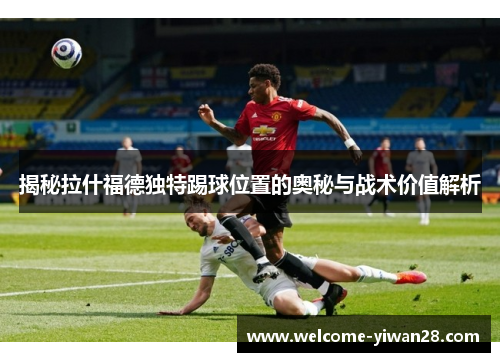 揭秘拉什福德独特踢球位置的奥秘与战术价值解析