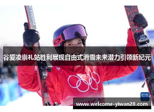 谷爱凌崇礼站胜利展现自由式滑雪未来潜力引领新纪元 谷爱凌崇礼站胜利展现自由式滑雪未来潜力引领新纪元
