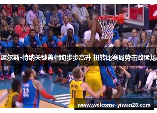 迈尔斯·特纳关键盖帽助步步高升 扭转比赛局势击败猛龙 迈尔斯·特纳关键盖帽助步步高升 扭转比赛局势击败猛龙