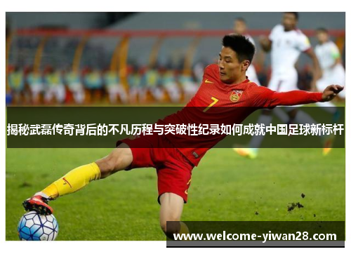 揭秘武磊传奇背后的不凡历程与突破性纪录如何成就中国足球新标杆