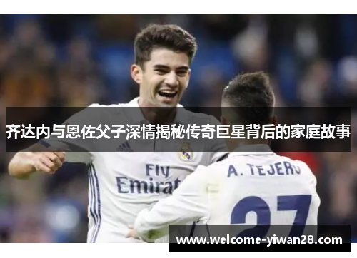 齐达内与恩佐父子深情揭秘传奇巨星背后的家庭故事