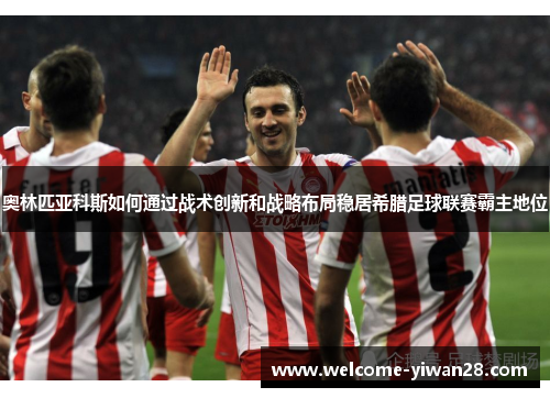 奥林匹亚科斯如何通过战术创新和战略布局稳居希腊足球联赛霸主地位